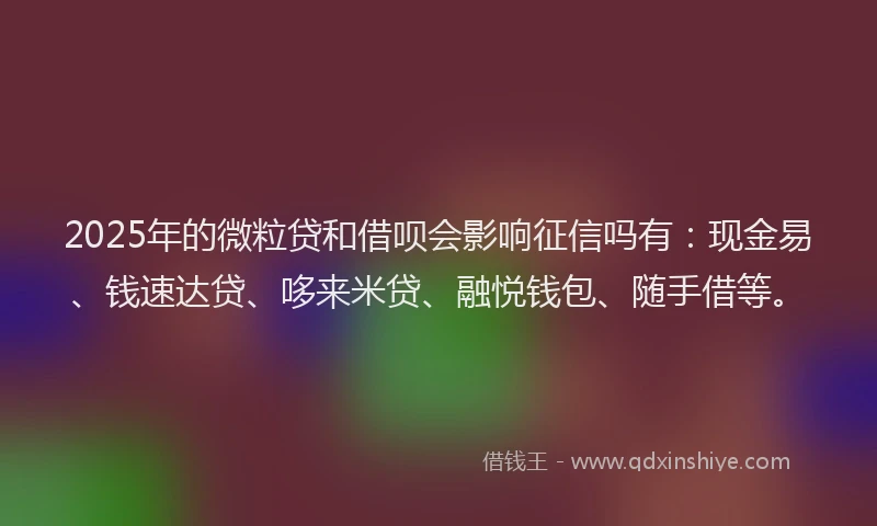 2025年的微粒贷和借呗会影响征信吗有：现金易、钱速达贷、哆来米贷、融悦钱包、随手借等。