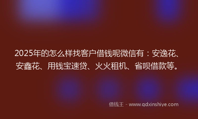 2025年的怎么样找客户借钱呢微信有：安逸花、安鑫花、用钱宝速贷、火火租机、省呗借款等。