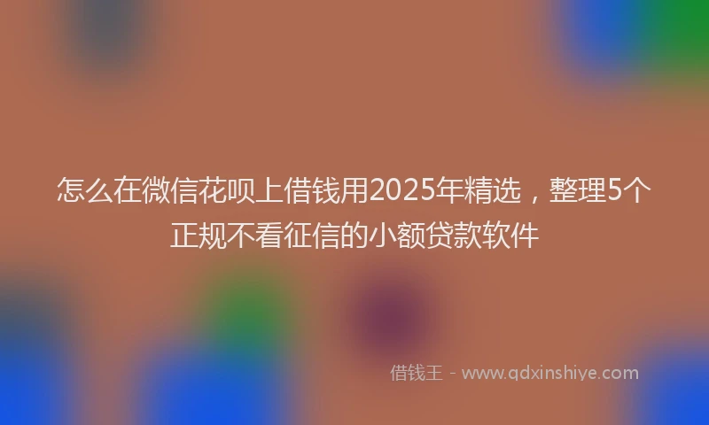 怎么在微信花呗上借钱用2025年精选，整理5个正规不看征信的小额贷款软件