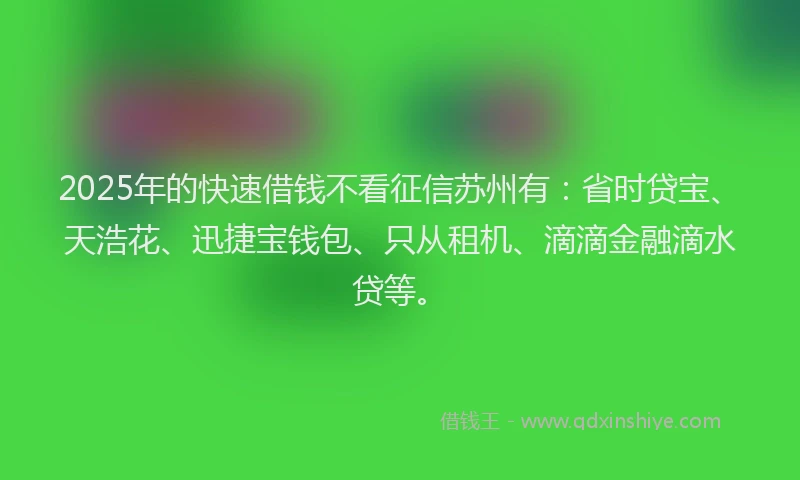 2025年的快速借钱不看征信苏州有：省时贷宝、天浩花、迅捷宝钱包、只从租机、滴滴金融滴水贷等。