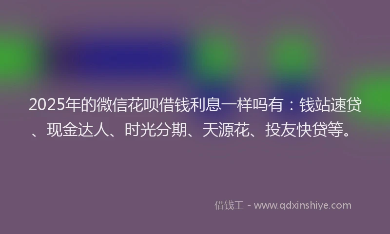 2025年的微信花呗借钱利息一样吗有：钱站速贷、现金达人、时光分期、天源花、投友快贷等。