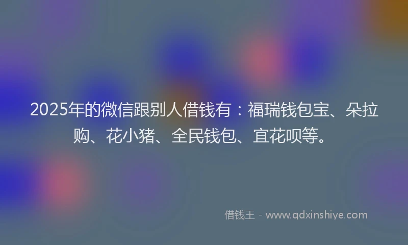 2025年的微信跟别人借钱有：福瑞钱包宝、朵拉购、花小猪、全民钱包、宜花呗等。
