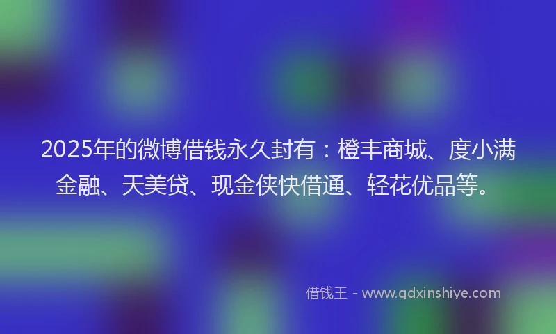 2025年的微博借钱永久封有：橙丰商城、度小满金融、天美贷、现金侠快借通、轻花优品等。