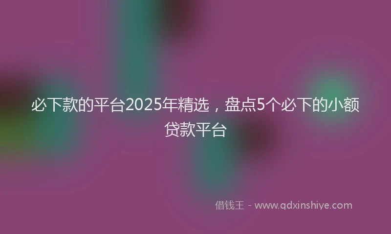 必下款的平台2025年精选，盘点5个必下的小额贷款平台