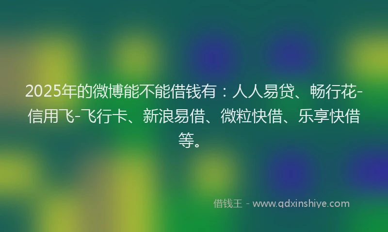 2025年的微博能不能借钱有：人人易贷、畅行花-信用飞-飞行卡、新浪易借、微粒快借、乐享快借等。