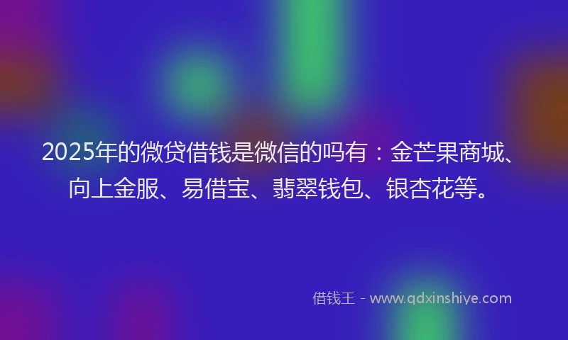 2025年的微贷借钱是微信的吗有：金芒果商城、向上金服、易借宝、翡翠钱包、银杏花等。