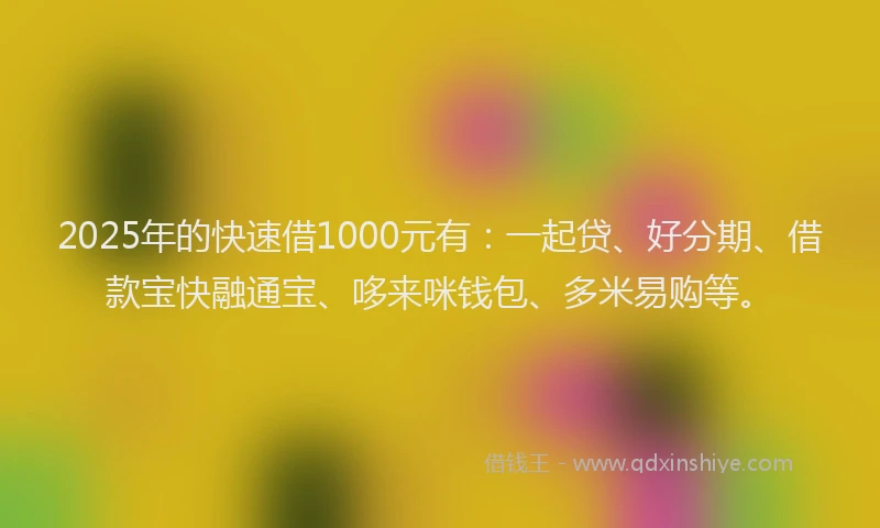 2025年的快速借1000元有：一起贷、好分期、借款宝快融通宝、哆来咪钱包、多米易购等。