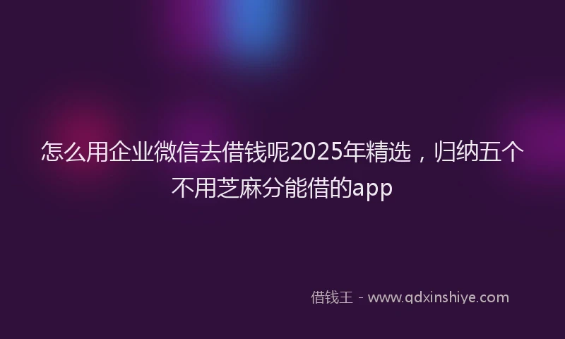 怎么用企业微信去借钱呢2025年精选，归纳五个不用芝麻分能借的app