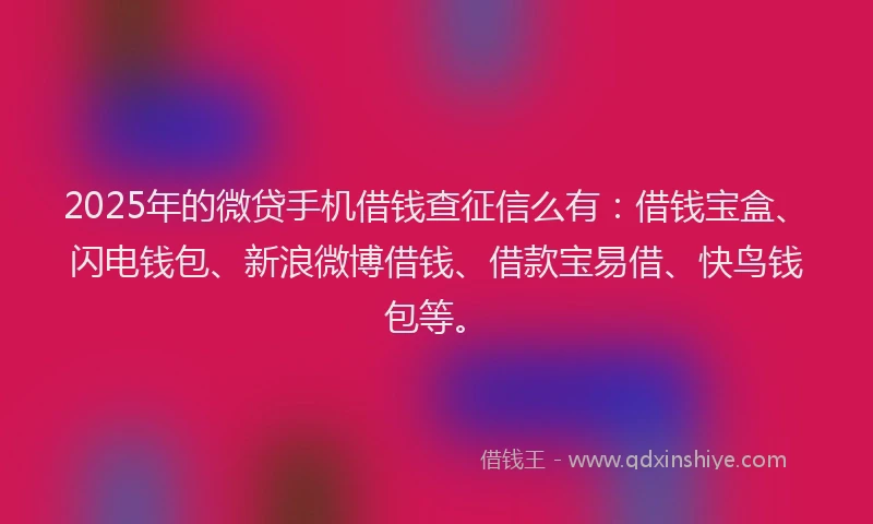 2025年的微贷手机借钱查征信么有：借钱宝盒、闪电钱包、新浪微博借钱、借款宝易借、快鸟钱包等。