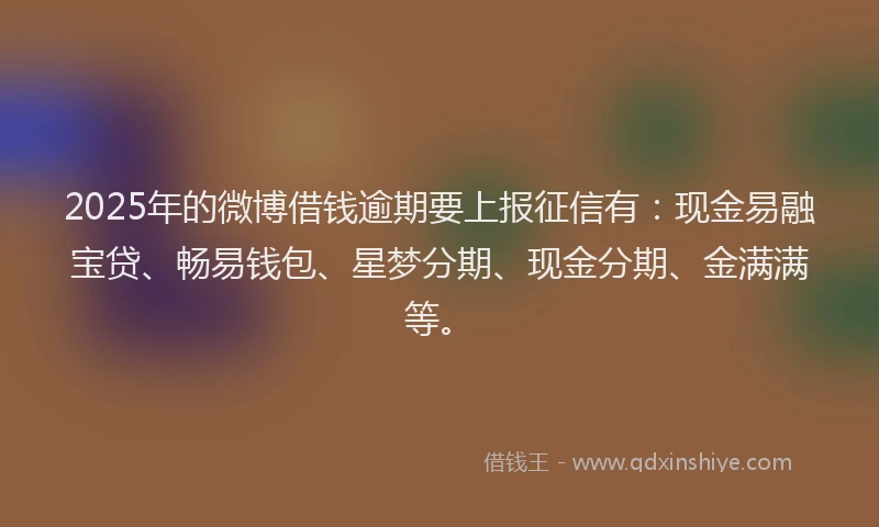 2025年的微博借钱逾期要上报征信有：现金易融宝贷、畅易钱包、星梦分期、现金分期、金满满等。