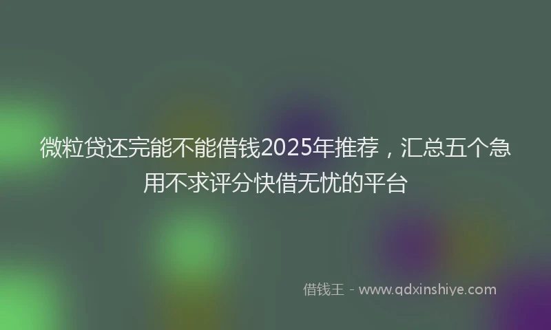 微粒贷还完能不能借钱2025年推荐，汇总五个急用不求评分快借无忧的平台