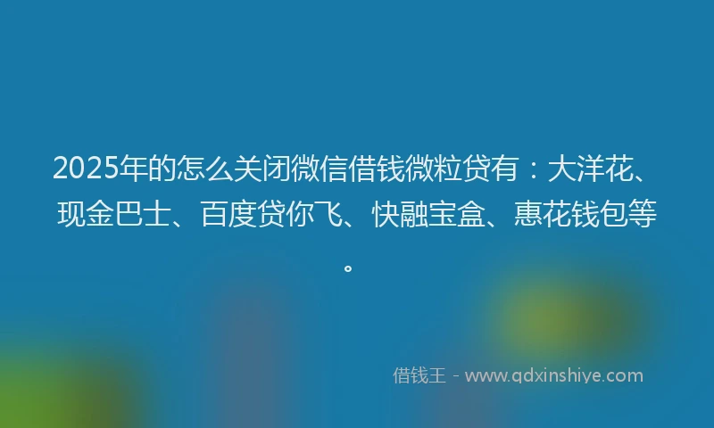 2025年的怎么关闭微信借钱微粒贷有：大洋花、现金巴士、百度贷你飞、快融宝盒、惠花钱包等。