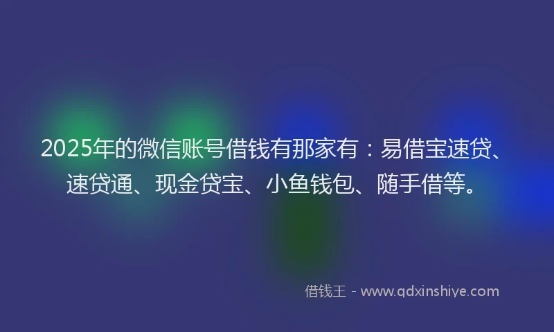 2025年的微信账号借钱有那家有：易借宝速贷、速贷通、现金贷宝、小鱼钱包、随手借等。