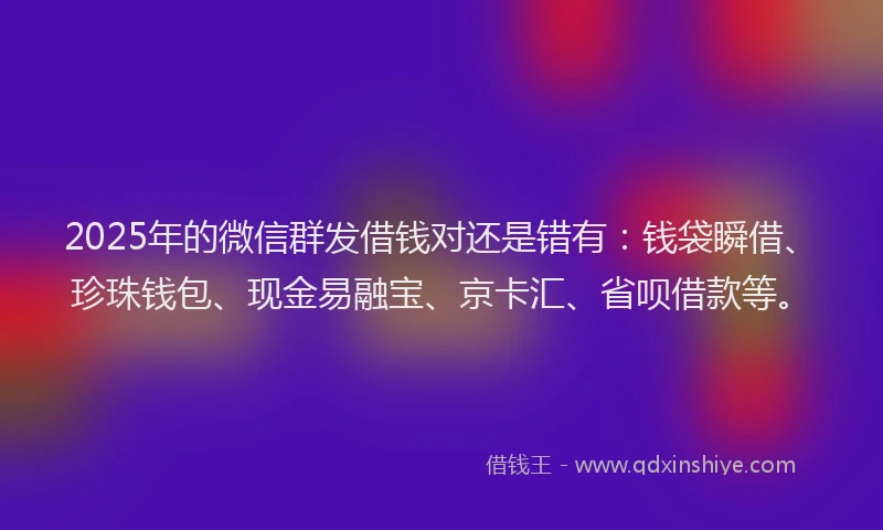 2025年的微信群发借钱对还是错有：钱袋瞬借、珍珠钱包、现金易融宝、京卡汇、省呗借款等。
