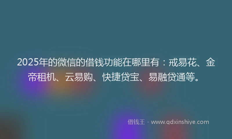 2025年的微信的借钱功能在哪里有：戒易花、金帝租机、云易购、快捷贷宝、易融贷通等。