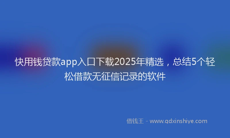 快用钱贷款app入口下载2025年精选，总结5个轻松借款无征信记录的软件