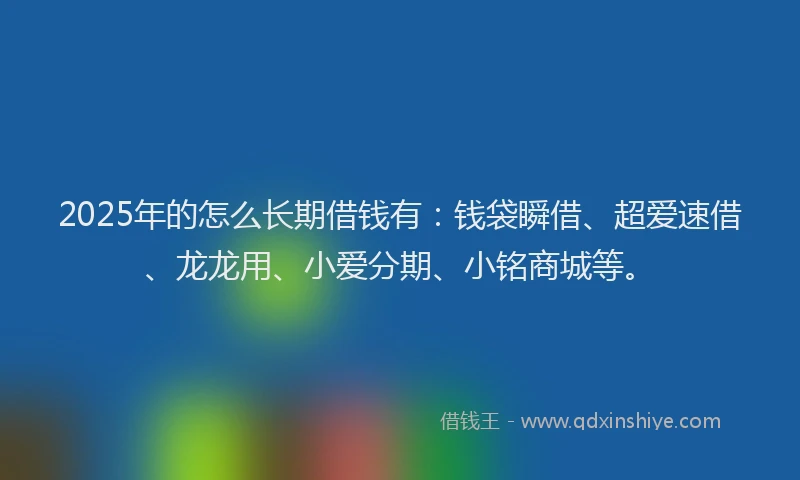 2025年的怎么长期借钱有：钱袋瞬借、超爱速借、龙龙用、小爱分期、小铭商城等。