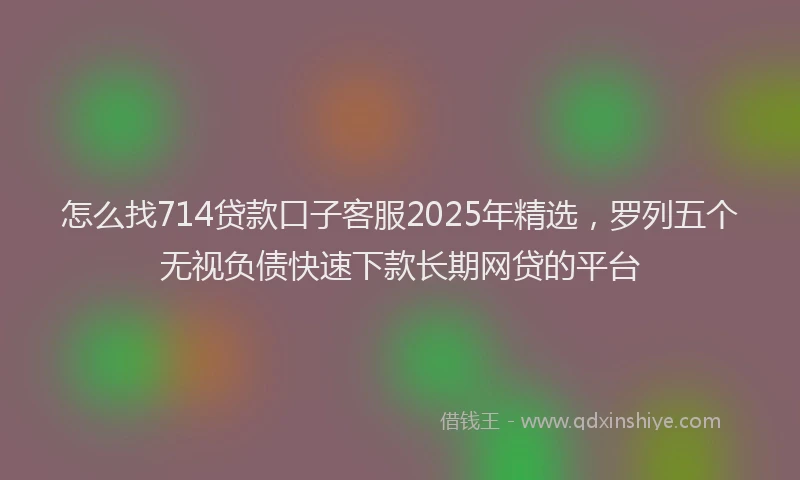 怎么找714贷款口子客服2025年精选，罗列五个无视负债快速下款长期网贷的平台