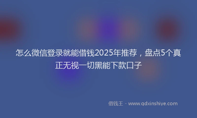 怎么微信登录就能借钱2025年推荐，盘点5个真正无视一切黑能下款口子