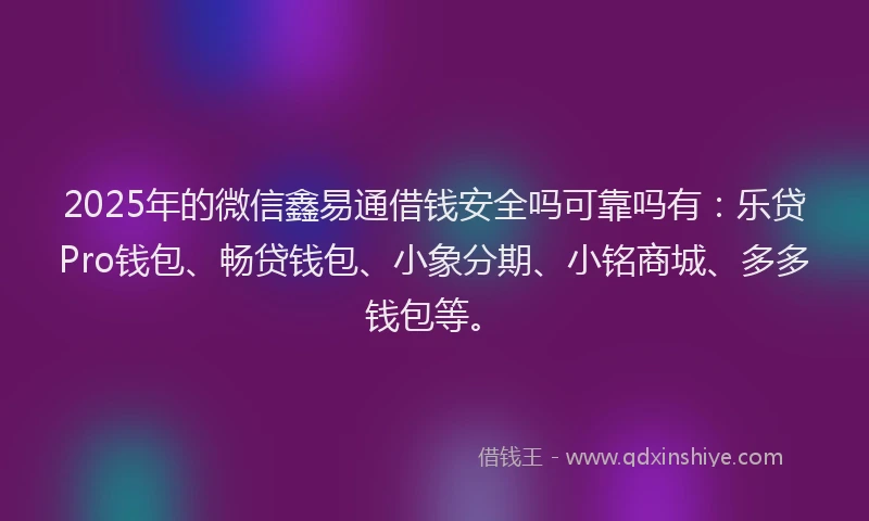 2025年的微信鑫易通借钱安全吗可靠吗有：乐贷Pro钱包、畅贷钱包、小象分期、小铭商城、多多钱包等。