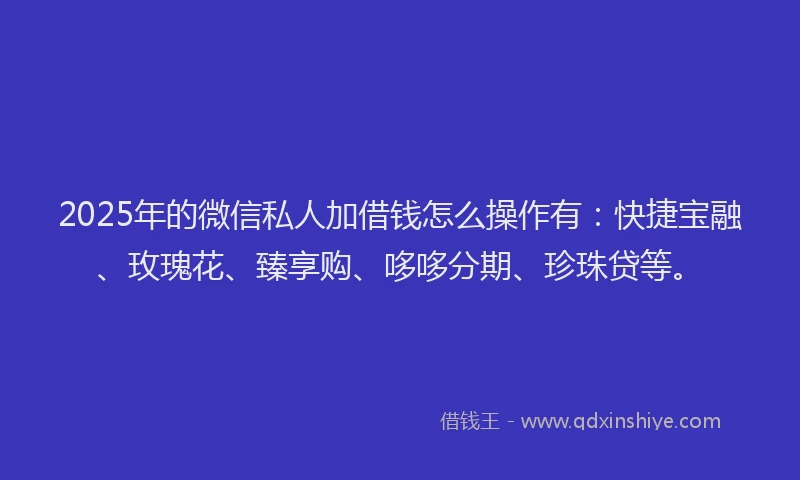 2025年的微信私人加借钱怎么操作有：快捷宝融、玫瑰花、臻享购、哆哆分期、珍珠贷等。