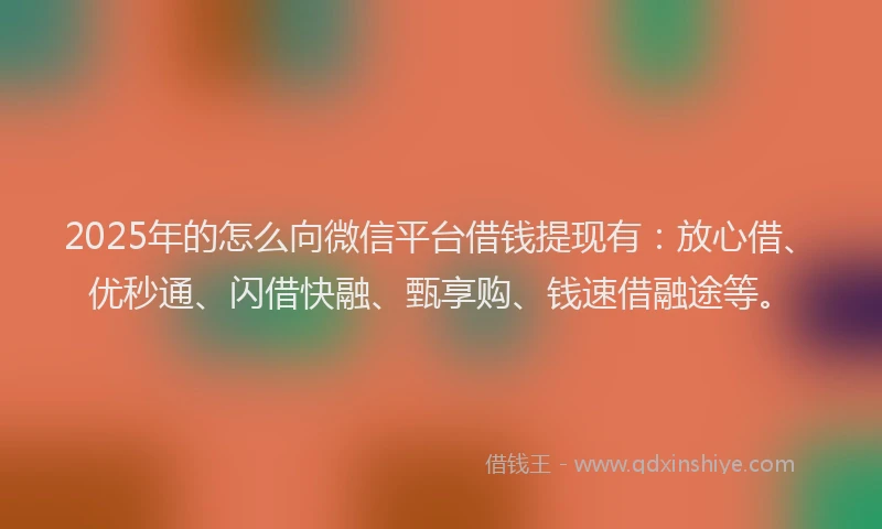 2025年的怎么向微信平台借钱提现有：放心借、优秒通、闪借快融、甄享购、钱速借融途等。