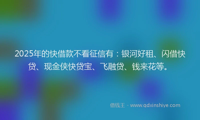 2025年的快借款不看征信有：银河好租、闪借快贷、现金侠快贷宝、飞融贷、钱来花等。