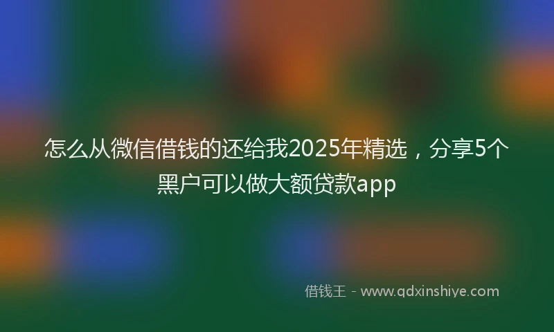 怎么从微信借钱的还给我2025年精选，分享5个黑户可以做大额贷款app