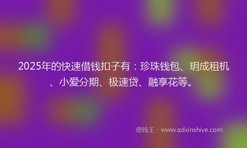 2025年的快速借钱扣子有：珍珠钱包、玥成租机、小爱分期、极速贷、融享花等。