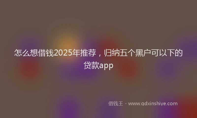 怎么想借钱2025年推荐，归纳五个黑户可以下的贷款app