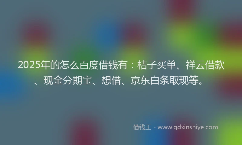 2025年的怎么百度借钱有：桔子买单、祥云借款、现金分期宝、想借、京东白条取现等。