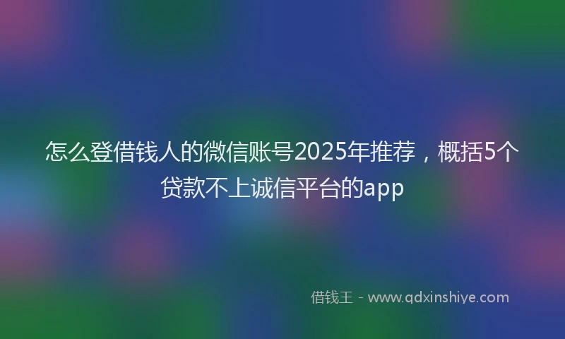 怎么登借钱人的微信账号2025年推荐，概括5个贷款不上诚信平台的app