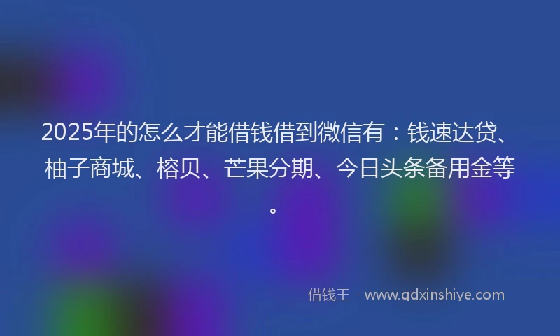 2025年的怎么才能借钱借到微信有：钱速达贷、柚子商城、榕贝、芒果分期、今日头条备用金等。