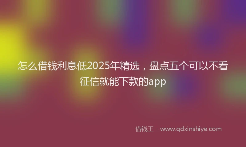 怎么借钱利息低2025年精选，盘点五个可以不看征信就能下款的app