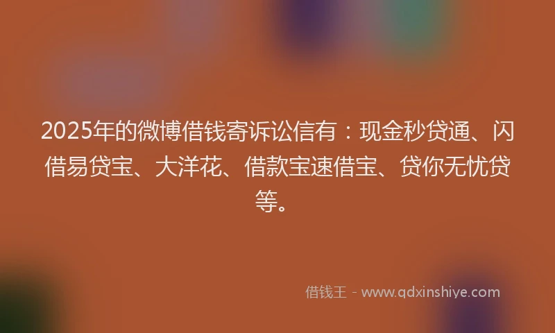 2025年的微博借钱寄诉讼信有：现金秒贷通、闪借易贷宝、大洋花、借款宝速借宝、贷你无忧贷等。