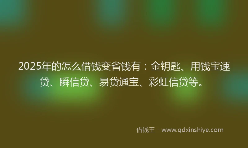2025年的怎么借钱变省钱有：金钥匙、用钱宝速贷、瞬信贷、易贷通宝、彩虹信贷等。