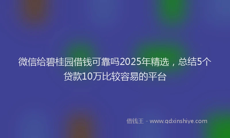 微信给碧桂园借钱可靠吗2025年精选，总结5个贷款10万比较容易的平台