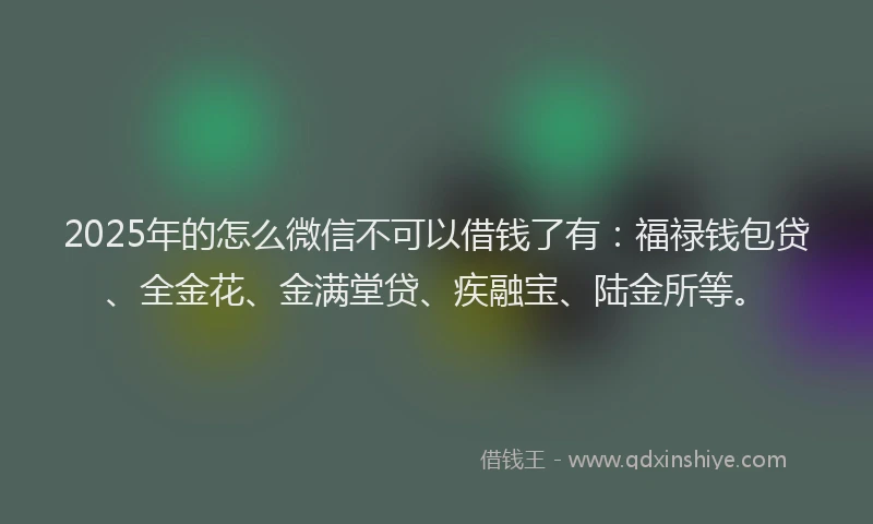 2025年的怎么微信不可以借钱了有：福禄钱包贷、全金花、金满堂贷、疾融宝、陆金所等。