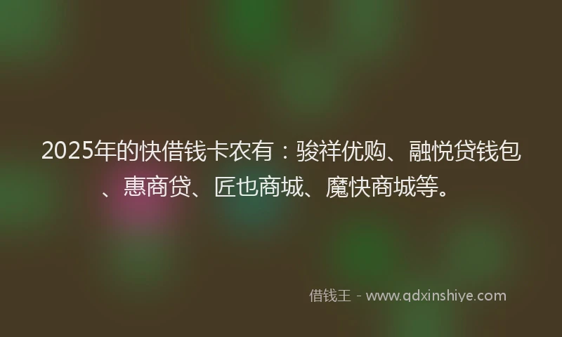 2025年的快借钱卡农有：骏祥优购、融悦贷钱包、惠商贷、匠也商城、魔快商城等。