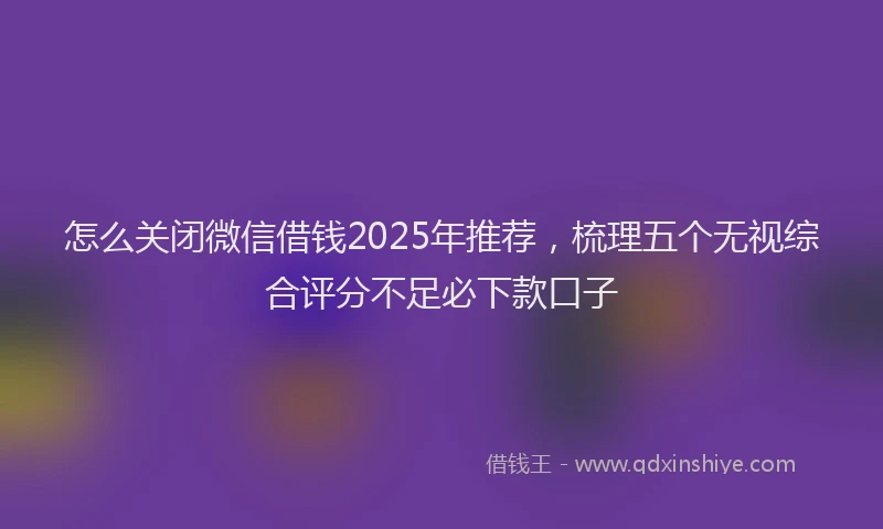 怎么关闭微信借钱2025年推荐，梳理五个无视综合评分不足必下款口子