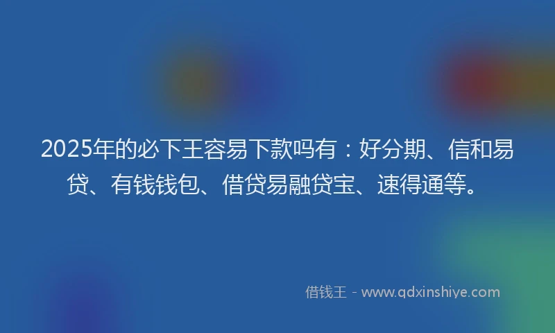 2025年的必下王容易下款吗有：好分期、信和易贷、有钱钱包、借贷易融贷宝、速得通等。