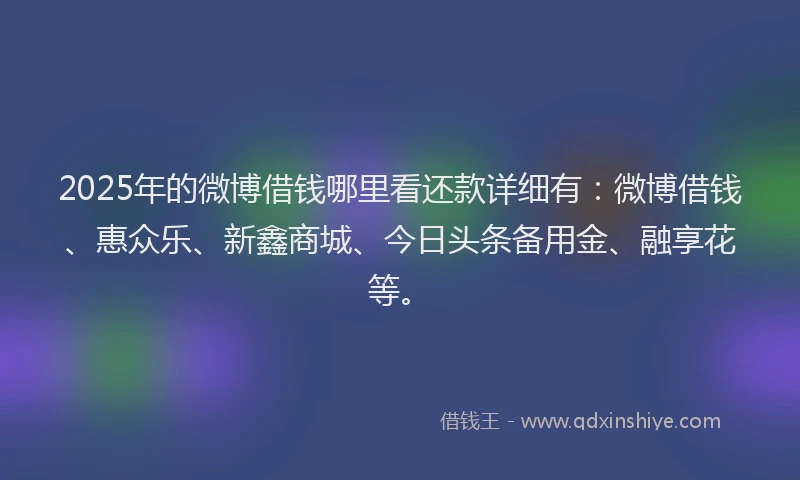 2025年的微博借钱哪里看还款详细有：微博借钱、惠众乐、新鑫商城、今日头条备用金、融享花等。