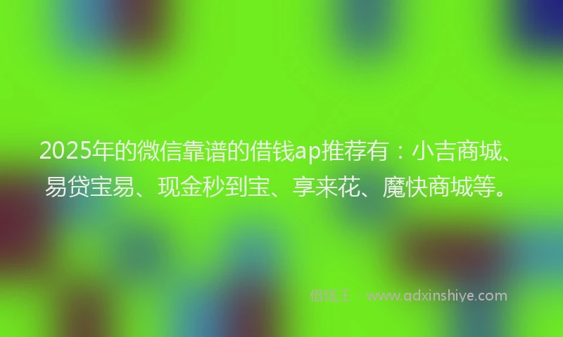 2025年的微信靠谱的借钱ap推荐有：小吉商城、易贷宝易、现金秒到宝、享来花、魔快商城等。