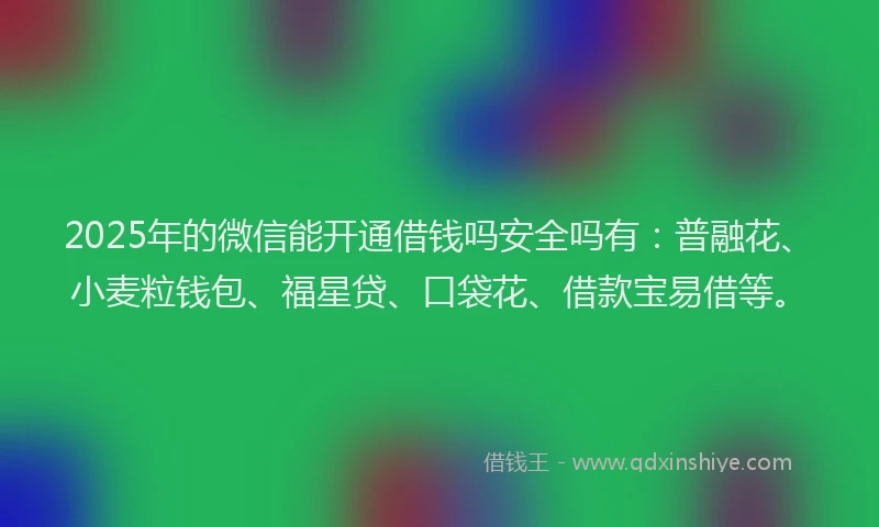 2025年的微信能开通借钱吗安全吗有：普融花、小麦粒钱包、福星贷、口袋花、借款宝易借等。
