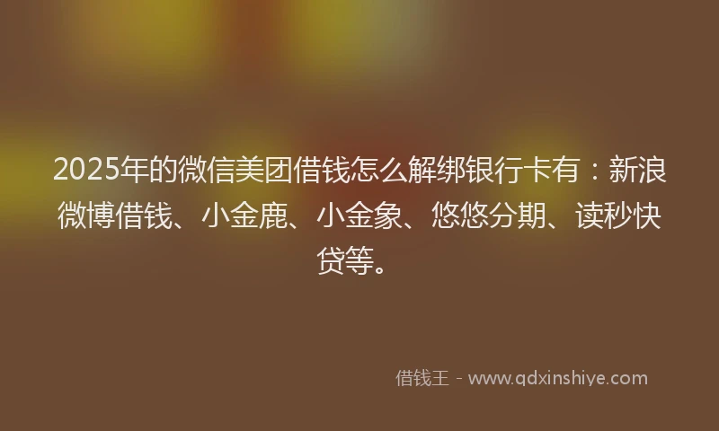 2025年的微信美团借钱怎么解绑银行卡有：新浪微博借钱、小金鹿、小金象、悠悠分期、读秒快贷等。
