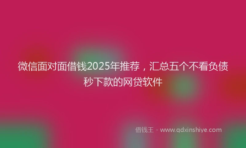 微信面对面借钱2025年推荐，汇总五个不看负债秒下款的网贷软件