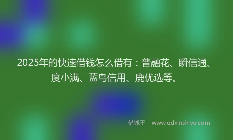 2025年的快速借钱怎么借有：普融花、瞬信通、度小满、蓝鸟信用、鹿优选等。
