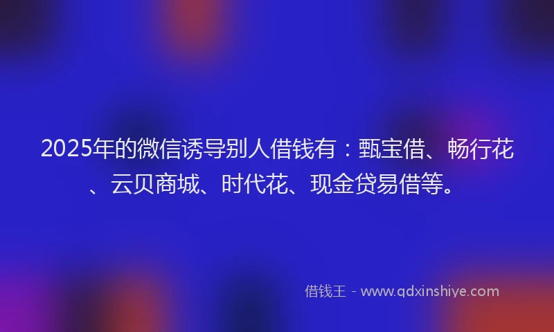2025年的微信诱导别人借钱有：甄宝借、畅行花、云贝商城、时代花、现金贷易借等。