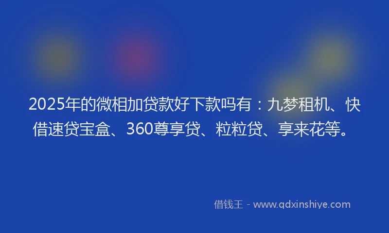 2025年的微相加贷款好下款吗有：九梦租机、快借速贷宝盒、360尊享贷、粒粒贷、享来花等。