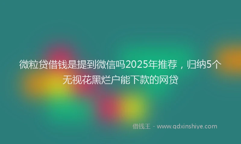 微粒贷借钱是提到微信吗2025年推荐，归纳5个无视花黑烂户能下款的网贷